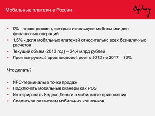 Мобильные платежи в России
• 9% - число россиян, которые используют мобильники для
финансовых операций
• 1,5% - доля мобильных платежей относительно всех безналичных
расчетов
• Текущий объем (2013 год) – 34,4 млрд рублей
• Прогнозируемый среднегодовой рост с 2012 по 2017 – 33%
Что делать?
• NFC-терминалы в точки продаж
• Подключать мобильные сканеры как POS
• Интегрировать Яндекс.Деньги в мобильные приложения
• Следить за развитием мобильных кошельков
 