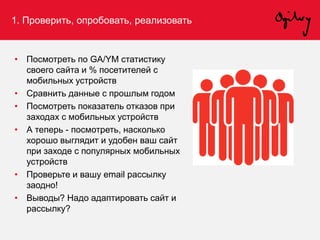 1. Проверить, опробовать, реализовать
• Посмотреть по GA/YM статистику
своего сайта и % посетителей с
мобильных устройств
• Сравнить данные с прошлым годом
• Посмотреть показатель отказов при
заходах с мобильных устройств
• А теперь - посмотреть, насколько
хорошо выглядит и удобен ваш сайт
при заходе с популярных мобильных
устройств
• Проверьте и вашу email рассылку
заодно!
• Выводы? Надо адаптировать сайт и
рассылку?
 