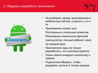 2. Обдумать разработку приложения
• Не выбирать между приложением и
мобильным сайтом, а делать и то и
то
• Приложение служит для:
Постоянных и лояльных клиентов
Реализации уникальных функций
(калькулятор, личный кабинет, игра)
на каждый день
• Приложение надо не только
разработать, но и распространить!
• Очень важно внедрить аналитику и
трекинг
• Подключите iBeacon, чтобы
раздавать купоны в точках продаж.
 