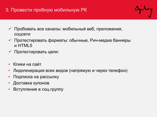 3. Провести пробную мобильную РК
 Пробовать все каналы: мобильный веб, приложения,
соцсети
 Протестировать форматы: обычные, Рич-медиа баннеры
и HTML5
 Протестировать цели:
• Клики на сайт
• Лидогенерация всех видов (напрямую и через телефон)
• Подписка на рассылку
• Доставка купонов
• Вступление в соц.группу
 