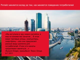 «Мы вступили в эру нового ритейла, в
мир из множества каналов… В этом
мире торговые улицы, компьютеры,
смартфоны – все они предлагают
разные виды шопинга для
потребителей. И все эти каналы
продолжают меняться…»
Филипп Кларк, президент Tesco Group.
8.7.2011
Ритейл меняется вслед за тем, как меняется поведение потребителей
 