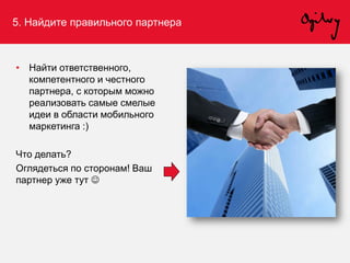 5. Найдите правильного партнера
• Найти ответственного,
компетентного и честного
партнера, с которым можно
реализовать самые смелые
идеи в области мобильного
маркетинга :)
Что делать?
Оглядеться по сторонам! Ваш
партнер уже тут 
 