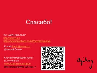 Спасибо!
Tel.: (495) 663-76-07
http://promo.ru/
https://www.facebook.com/PromoInteractive
E-mail: liapin@promo.ru
Дмитрий Ляпин
Скачайте Passbook-купон
выступления:
www.ru-beacon.ru/ogilvy
Или отсканируйте QR-код ->
 