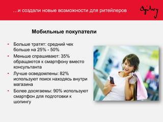 …и создали новые возможности для ритейлеров
Мобильные покупатели
• Больше тратят: средний чек
больше на 25% - 50%
• Меньше спрашивают: 35%
обращаются к смартфону вместо
консультанта
• Лучше осведомлены: 82%
используют поиск находясь внутри
магазина
• Более досягаемы: 90% используют
смартфон для подготовки к
шопингу
 