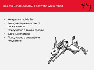 Как это использовать? Follow the white rabbit
• Концепция mobile first
• Коммуникация в контексте
пользователя
• Присутствие в точках продаж
• Удобные платежи
• Присутствие в смартфоне
покупателя
 