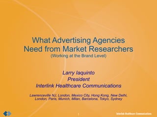 What Advertising Agencies Need from Market Researchers (Working at the Brand Level) Larry Iaquinto President Interlink Healthcare Communications Lawrenceville NJ, London, Mexico City, Hong Kong, New Delhi, London, Paris, Munich, Milan, Barcelona, Tokyo, Sydney 