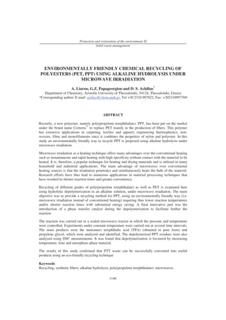 Protection and restoration of the environment XI
                                       Solid waste management




  ENVIRONMENTALLY FRIENDLY CHEMICAL RECYCLING OF
 POLYESTERS (PET, PPT) USING ALKALINE HYDROLYSIS UNDER
                MICROWAVE IRRADIATION
                      A. Liarou, G.Z. Papageorgiou and D. S. Achilias*
   Department of Chemistry, Aristotle University of Thessaloniki, 54124, Thessaloniki, Greece
*Corresponding author: E-mail: axilias@chem.auth.gr, Tel +30 2310 997822, Fax: +302310997769



                                            ABSTRACT

Recently, a new polyester, namely poly(propylene terephthalate), PPT, has been put on the market
under the brand name Corterra™ to replace PET mainly in the production of fibers. This polymer
has extensive applications in carpeting, textiles and apparel, engineering thermoplastics, non-
wovens, films and monofilaments since it combines the properties of nylon and polyester. In this
study an environmentally friendly way to recycle PPT is proposed using alkaline hydrolysis under
microwave irradiation.

Microwave irradiation as a heating technique offers many advantages over the conventional heating
such as instantaneous and rapid heating with high specificity without contact with the material to be
heated. It is, therefore, a popular technique for heating and drying materials and is utilized in many
household and industrial applications. The main advantage of microwaves over conventional
heating sources is that the irradiation penetrates and simultaneously heats the bulk of the material.
Research efforts have thus lead to numerous applications in material processing techniques that
have resulted in shorter reaction times and greater convenience.

Recycling of different grades of poly(propylene terephthalate) as well as PET is examined here
using hydrolytic depolymerization in an alkaline solution, under microwave irradiation. The main
objective was to provide a recycling method for PPT, using an environmentally friendly way (i.e.
microwave irradiation instead of conventional heating) requiring thus lower reaction temperatures
and/or shorter reaction times with substantial energy saving. A final innovative part was the
introduction of a phase transfer catalyst during the depolymerization to facilitate further the
reaction.

The reaction was carried out in a sealed microwave reactor in which the pressure and temperature
were controlled. Experiments under constant temperature were carried out at several time intervals.
The main products were the monomers terephthalic acid (TPA) (obtained in pure form) and
propylene glycol, which were analyzed and identified. The depolymerised PPT residues were also
analyzed using DSC measurements. It was found that depolymerization is favoured by increasing
temperature, time and amorphous phase material.

The results of this study confirmed that PTT waste can be successfully converted into useful
products using an eco-friendly recycling technique

Keywords
Recycling; synthetic fibers; alkaline hydrolysis; poly(propylene terephthalate); microwaves.

                                                1140
 