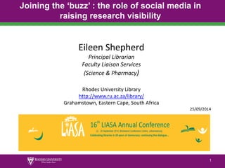 1 
Joining the ‘buzz’ : the role of social media in raising research visibility 
1 
Eileen Shepherd 
Principal Librarian 
Faculty Liaison Services 
(Science & Pharmacy) 
Rhodes University Library 
http://www.ru.ac.za/library/ 
Grahamstown, Eastern Cape, South Africa 
25/09/2014  