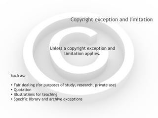 Copyright exception and limitation Unless a copyright exception and limitation applies. Such as:    F air dealing (for purposes of study, research, private use)    Quotation    Illustrations for teaching    Specific library and archive exceptions 