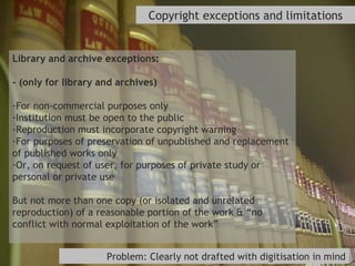 Copyright exceptions and limitations Library and archive exceptions: - (only for library and archives) For non-commercial purposes only Institution must be open to the public Reproduction must incorporate copyright warning For purposes of preservation of unpublished and replacement of published works only Or, on request of user, for purposes of private study or personal or private use But not more than one copy (or isolated and unrelated reproduction) of a reasonable portion of the work & “no conflict with normal exploitation of the work” Problem: Clearly not drafted with digitisation in mind 