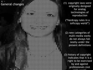 copyright laws were originally designed for analog technologies of reproduction (“hardcopy rules in a softcopy world”) (2) new categories of multi-media works do not always fall neatly under the present definitions (3) history of copyright indicates that it is a right to be exercised by and against professionals (not end-users!) General changes 