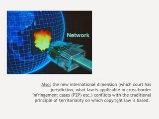 Also:  the new international dimension (which court has jurisdiction, what law is applicable in cross-border infringement cases (P2P) etc.) conflicts with the traditional principle of territoriality on which copyright law is based.  