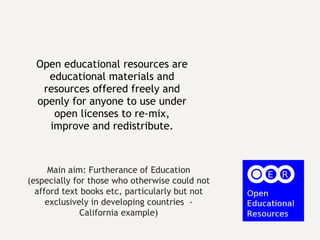 Open educational resources are educational materials and resources offered freely and openly for anyone to use under open licenses to re-mix, improve and redistribute. Main aim: Furtherance of Education (especially for those who otherwise could not afford text books etc, particularly but not exclusively in developing countries  - California example) 