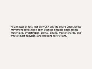 As a matter of fact, not only OER but the entire Open Access movement builds upon open licences because open-access material is, by definition, digital, online,  free of charge, and free of most copyright and licensing restrictions.   