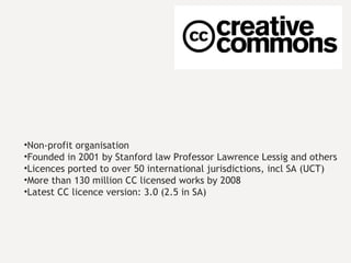Non-profit organisation Founded in 2001 by Stanford law Professor Lawrence Lessig and others Licences ported to over 50 international jurisdictions, incl SA (UCT) More than 130 million CC licensed works by 2008 Latest CC licence version: 3.0 (2.5 in SA) 