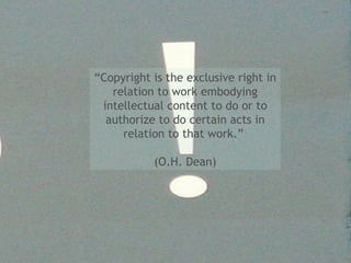 “ Copyright is the exclusive right in relation to work embodying intellectual content to do or to authorize to do certain acts in relation to that work.”  (O.H. Dean) 