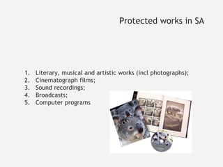 Protected works in SA Literary, musical and artistic works (incl photographs); Cinematograph films; Sound recordings; Broadcasts; Computer programs 