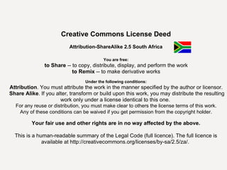 Creative Commons License Deed Attribution-ShareAlike 2.5 South Africa You are free: to Share  -- to copy, distribute, display, and perform the work  to Remix  -- to make derivative works  Under the following conditions: Attribution . You must attribute the work in the manner specified by the author or licensor.  Share Alike . If you alter, transform or build upon this work, you may distribute the resulting work only under a license identical to this one.  For any reuse or distribution, you must make clear to others the license terms of this work.  Any of these conditions can be waived if you get permission from the copyright holder .  Your fair use and other rights are in no way affected by the above. This is a human-readable summary of the Legal Code (full licence). The full licence is available at  http://creativecommons.org/licenses/by-sa/2.5/za/ .  