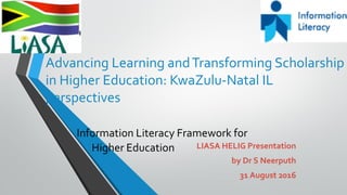 Advancing Learning andTransforming Scholarship
in Higher Education: KwaZulu-Natal IL
perspectives
Information Literacy Framework for
Higher Education LIASA HELIG Presentation
by Dr S Neerputh
31 August 2016
 