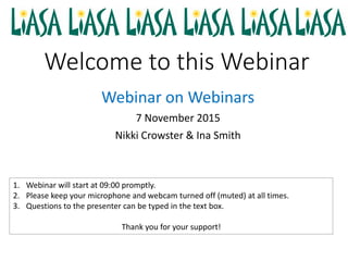 Welcome to this Webinar
Webinar on Webinars
7 November 2015
Nikki Crowster & Ina Smith
1. Webinar will start at 09:00 promptly.
2. Please keep your microphone and webcam turned off (muted) at all times.
3. Questions to the presenter can be typed in the text box.
Thank you for your support!
 