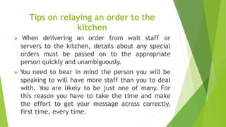 Tips on relaying an order to the
kitchen
▶ When delivering an order from wait staff or
servers to the kitchen, details about any special
orders must be passed on to the appropriate
person quickly and unambiguously.
▶ You need to bear in mind the person you will be
speaking to will have more staff than you to deal
with. You are likely to be just one of many. For
this reason you have to take the time and make
the effort to get your message across correctly,
first time, every time.
 