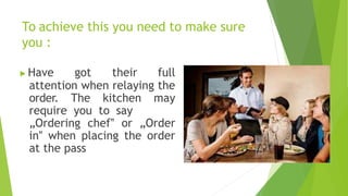 To achieve this you need to make sure
you :
▶Have got their full
attention when relaying the
order. The kitchen may
require you to say
„Ordering chef‟ or „Order
in‟ when placing the order
at the pass
 