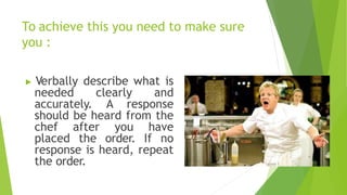 To achieve this you need to make sure
you :
▶ Verbally describe what is
needed clearly and
accurately. A response
should be heard from the
chef after you have
placed the order. If no
response is heard, repeat
the order.
 