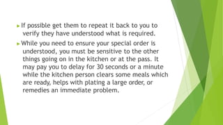▶If possible get them to repeat it back to you to
verify they have understood what is required.
▶While you need to ensure your special order is
understood, you must be sensitive to the other
things going on in the kitchen or at the pass. It
may pay you to delay for 30 seconds or a minute
while the kitchen person clears some meals which
are ready, helps with plating a large order, or
remedies an immediate problem.
 
