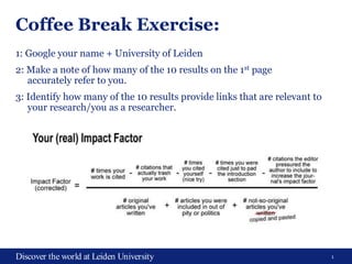 1Discover the world at Leiden University
Coffee Break Exercise:
1: Google your name + University of Leiden
2: Make a note of how many of the 10 results on the 1st page
accurately refer to you.
3: Identify how many of the 10 results provide links that are relevant to
your research/you as a researcher.
 