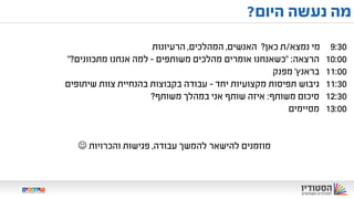 ‫משותפים‬ ‫למהלכים‬ ‫מודלים‬–‫בשיתופים‬ ‫אצלנו‬
9:30‫מי‬‫נמצא‬/‫ת‬‫כאן‬?‫האנשים‬,‫המהלכים‬,‫הרעיונות‬
10:00‫הרצאה‬" :‫משותפים‬ ‫מהלכים‬ ‫אומרים‬ ‫כשאנחנו‬–‫מתכוונים‬ ‫אנחנו‬ ‫למה‬?"
11:00‫בראנץ‬'‫מפנק‬
11:30‫גיבוש‬‫מקצועיות‬ ‫תפיסות‬‫יחד‬-‫שיתופים‬ ‫צוות‬ ‫בהנחיית‬ ‫בקבוצות‬ ‫עבודה‬
12:30‫סיכום‬‫משותף‬:‫משותף‬ ‫במהלך‬ ‫אני‬ ‫שותף‬ ‫איזה‬?
13:00‫מסיימים‬
‫מוזמנים‬‫עבודה‬ ‫להמשך‬ ‫להישאר‬,‫פגישות‬‫והכרויות‬
‫היום‬ ‫נעשה‬ ‫מה‬?
 