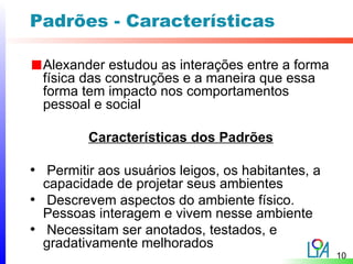 Padrões - Características

  Alexander estudou as interações entre a forma
  física das construções e a maneira que essa
  forma tem impacto nos comportamentos
  pessoal e social

         Características dos Padrões

• Permitir aos usuários leigos, os habitantes, a
  capacidade de projetar seus ambientes
• Descrevem aspectos do ambiente físico.
  Pessoas interagem e vivem nesse ambiente
• Necessitam ser anotados, testados, e
  gradativamente melhorados
                                                   10
 