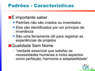 Padrões - Características

 É importante saber
     Padrões não são criados ou inventados
     Eles são identificados por um princípio de
     invariância
     São uma ferramenta útil para registrar as
     experiências de projetos
 Qualidade Sem Nome
 –   “verdade essencial que satisfaz as
     necessidades humanas e inclui aspectos
     como perfeição, harmonia e adaptabilidade”

                                                  11
 