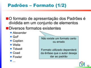 Padrões – Formato (1/2)

O formato de apresentação dos Padrões é
dividida em um conjunto de elementos
Diversos formatos existentes
  Alexander
  GoF
                Não existe um formato certo
  Coplien                ou errado
  Welie
  Tidwell       Formato utilizado dependerá
  Coad          da ênfase que o autor deseja
  Fowler               dar ao padrão
  ...
                                               12
 