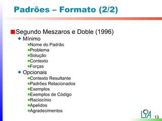 Padrões – Formato (2/2)

Segundo Meszaros e Doble (1996)
  Mínimo
    Nome do Padrão
    Problema
    Solução
    Contexto
    Forças
  Opcionais
    Contexto Resultante
    Padrões Relacionados
    Exemplos
    Exemplos de Código
    Raciocínio
    Apelidos
    Agradecimentos
                                  13
 