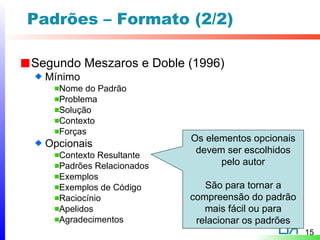 Padrões – Formato (2/2)

Segundo Meszaros e Doble (1996)
  Mínimo
    Nome do Padrão
    Problema
    Solução
    Contexto
    Forças
                           Os elementos opcionais
  Opcionais
                            devem ser escolhidos
    Contexto Resultante
    Padrões Relacionados         pelo autor
    Exemplos
    Exemplos de Código        São para tornar a
    Raciocínio             compreensão do padrão
    Apelidos                  mais fácil ou para
    Agradecimentos          relacionar os padrões
                                                    15
 