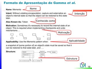 Formato de Apresentação de Gamma et al.

 Name: Memento               Nome
 Intent: Without violating encapsulation, capture and externalize an            Intenção
 object's internal state so that the object can be restored to this state
 later.
 Also Known As: Token               Conhecido como

 Motivation: Sometimes it's necessary to record the internal state of an
 object. This is required when implementing checkpoints and undo
 mechanisms …
                                                              Motivação


 Applicability: Use the Memento pattern when:                               Aplicabilidade
 a snapshot of (some portion of) an object's state must be saved so that it
 can be restored to that state later, and ….
 Structure:


                                                                        Estrutura


                                                                                             19
 