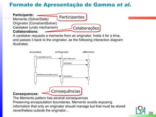 Formato de Apresentação de Gamma et al.
 Participants:
 Memento (SolverState)
                                Participantes
 Originator (ConstraintSolver)
 Caretaker (undo mechanism)               Colaborações
 Collaborations:
 A caretaker requests a memento from an originator, holds it for a time,
 and passes it back to the originator, as the following interaction diagram
 illustrates:




                          Consequências
 Consequences:
 The Memento pattern has several consequences
 Preserving encapsulation boundaries. Memento avoids exposing
 information that only an originator should manage but that must be stored
 nevertheless outside the originator...
                                                                              20
 