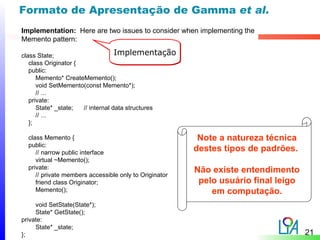 Formato de Apresentação de Gamma et al.
Implementation: Here are two issues to consider when implementing the
Memento pattern:

class State;                       Implementação
   class Originator {
   public:
      Memento* CreateMemento();
      void SetMemento(const Memento*);
      // ...
   private:
      State* _state;  // internal data structures
      // ...
   };

  class Memento {                                        Note a natureza técnica
  public:
     // narrow public interface
                                                        destes tipos de padrões.
     virtual ~Memento();
  private:                                              Não existe entendimento
     // private members accessible only to Originator
     friend class Originator;                            pelo usuário final leigo
     Memento();                                             em computação.
     void SetState(State*);
     State* GetState();
private:
     State* _state;
};                                                                                  21
 