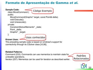 Formato de Apresentação de Gamma et al.

Sample Code:
  class MoveCommand {
                           Código Exemplo
  public:
     MoveCommand(Graphic* target, const Point& delta);
     void Execute();
     void Unexecute();
  private:
     ConstraintSolverMemento* _state;
     Point _delta;
     Graphic* _target;
  };
                      Usos conhecidos
Known Uses:
The preceding sample code is based on Unidraw's support for
connectivity through its CSolver class [VL90].


Related Patterns:
Command (233): Commands can use mementos to maintain state for
undoable operations.                                                         Padrões
Iterator (257): Mementos can be used for iteration as described earlier.   Relacionados


                                                                                      22
 