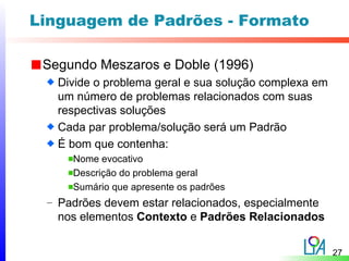 Linguagem de Padrões - Formato

 Segundo Meszaros e Doble (1996)
   Divide o problema geral e sua solução complexa em
   um número de problemas relacionados com suas
   respectivas soluções
   Cada par problema/solução será um Padrão
   É bom que contenha:
     Nome evocativo
     Descrição do problema geral
     Sumário que apresente os padrões
 – Padrões devem estar relacionados, especialmente
   nos elementos Contexto e Padrões Relacionados


                                                       27
 
