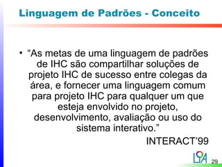Linguagem de Padrões - Conceito


• “As metas de uma linguagem de padrões
     de IHC são compartilhar soluções de
  projeto IHC de sucesso entre colegas da
   área, e fornecer uma linguagem comum
   para projeto IHC para qualquer um que
          esteja envolvido no projeto,
    desenvolvimento, avaliação ou uso do
              sistema interativo.”
                               INTERACT’99
                                             29
 