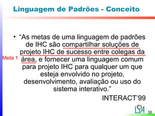 Linguagem de Padrões - Conceito


    • “As metas de uma linguagem de padrões
         de IHC são compartilhar soluções de
       projeto IHC de sucesso entre colegas da
Meta 1 área, e fornecer uma linguagem comum
        para projeto IHC para qualquer um que
              esteja envolvido no projeto,
        desenvolvimento, avaliação ou uso do
                  sistema interativo.”
                                   INTERACT’99
                                                 30
 