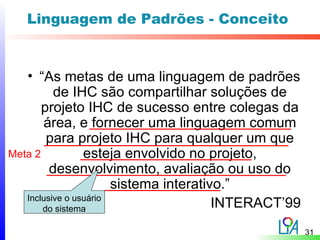 Linguagem de Padrões - Conceito


   • “As metas de uma linguagem de padrões
          de IHC são compartilhar soluções de
       projeto IHC de sucesso entre colegas da
       área, e fornecer uma linguagem comum
        para projeto IHC para qualquer um que
Meta 2           esteja envolvido no projeto,
         desenvolvimento, avaliação ou uso do
                       sistema interativo.”
   Inclusive o usuário
       do sistema                       INTERACT’99
                                                      31
 