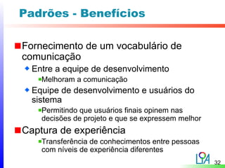 Padrões - Benefícios

Fornecimento de um vocabulário de
comunicação
  Entre a equipe de desenvolvimento
    Melhoram a comunicação
  Equipe de desenvolvimento e usuários do
  sistema
    Permitindo que usuários finais opinem nas
    decisões de projeto e que se expressem melhor
Captura de experiência
    Transferência de conhecimentos entre pessoas
    com níveis de experiência diferentes
                                                    32
 
