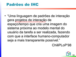Padrões de IHC

• “Uma linguagem de padrões de interação
  gera projetos de interação de
  espaço/tempo que cria uma imagem do
  sistema próxima ao modelo mental do
  usuário da tarefa a ser realizada, fazendo
  com que a interface humano-computador
  seja a mais transparente possível.”
                                 ChiliPLoP’98

                                                35
 
