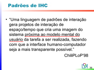 Padrões de IHC

• “Uma linguagem de padrões de interação
  gera projetos de interação de
  espaço/tempo que cria uma imagem do
  sistema próxima ao modelo mental do
  usuário da tarefa a ser realizada, fazendo
  com que a interface humano-computador
  seja a mais transparente possível.”
                                 ChiliPLoP’98

                                                36
 