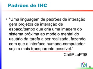 Padrões de IHC

• “Uma linguagem de padrões de interação
  gera projetos de interação de
  espaço/tempo que cria uma imagem do
  sistema próxima ao modelo mental do
  usuário da tarefa a ser realizada, fazendo
  com que a interface humano-computador
  seja a mais transparente possível.”
                                 ChiliPLoP’98

                                                37
 