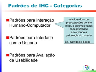 Padrões de IHC - Categorias

Padrões para Interação      relacionados com
                          preocupações de alto
Humano-Computador        nível, e algumas vezes
                             com guidelines,
                              envolvendo a
                          psicologia do usuário
Padrões para Interface
                         Ex.: Navigable Space
com o Usuário

Padrões para Avaliação
de Usabilidade

                                                38
 