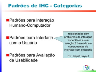 Padrões de IHC - Categorias

Padrões para Interação
Humano-Computador
                             relacionados com
Padrões para Interface   problemas de interação
                             específicos e sua
com o Usuário             solução é baseada em
                             componentes de
                         interface com o usuário

Padrões para Avaliação     Ex.: Liquid Layout
de Usabilidade

                                                39
 