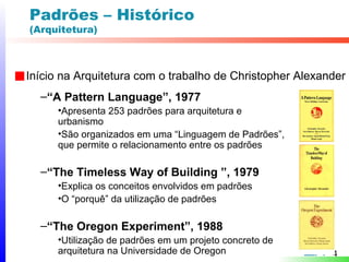 Padrões – Histórico
(Arquitetura)



Início na Arquitetura com o trabalho de Christopher Alexander
  –“A Pattern Language”, 1977
      •Apresenta 253 padrões para arquitetura e
      urbanismo
      •São organizados em uma “Linguagem de Padrões”,
      que permite o relacionamento entre os padrões

  –“The Timeless Way of Building ”, 1979
      •Explica os conceitos envolvidos em padrões
      •O “porquê” da utilização de padrões

  –“The Oregon Experiment”, 1988
      •Utilização de padrões em um projeto concreto de
      arquitetura na Universidade de Oregon               4
 